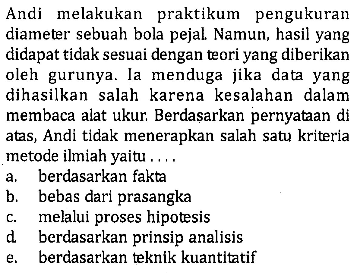 Andi melakukan praktikum pengukuran diameter sebuah bola pejal Namun, hasil yang didapat tidak sesuai dengan teori yang diberikan oleh gurunya. Ia menduga jika data yang dihasilkan salah karena kesalahan dalam membaca alat ukur. Berdasarkan pernyataan di atas, Andi tidak menerapkan salah satu kriteria metode ilmiah yaitu. ....
