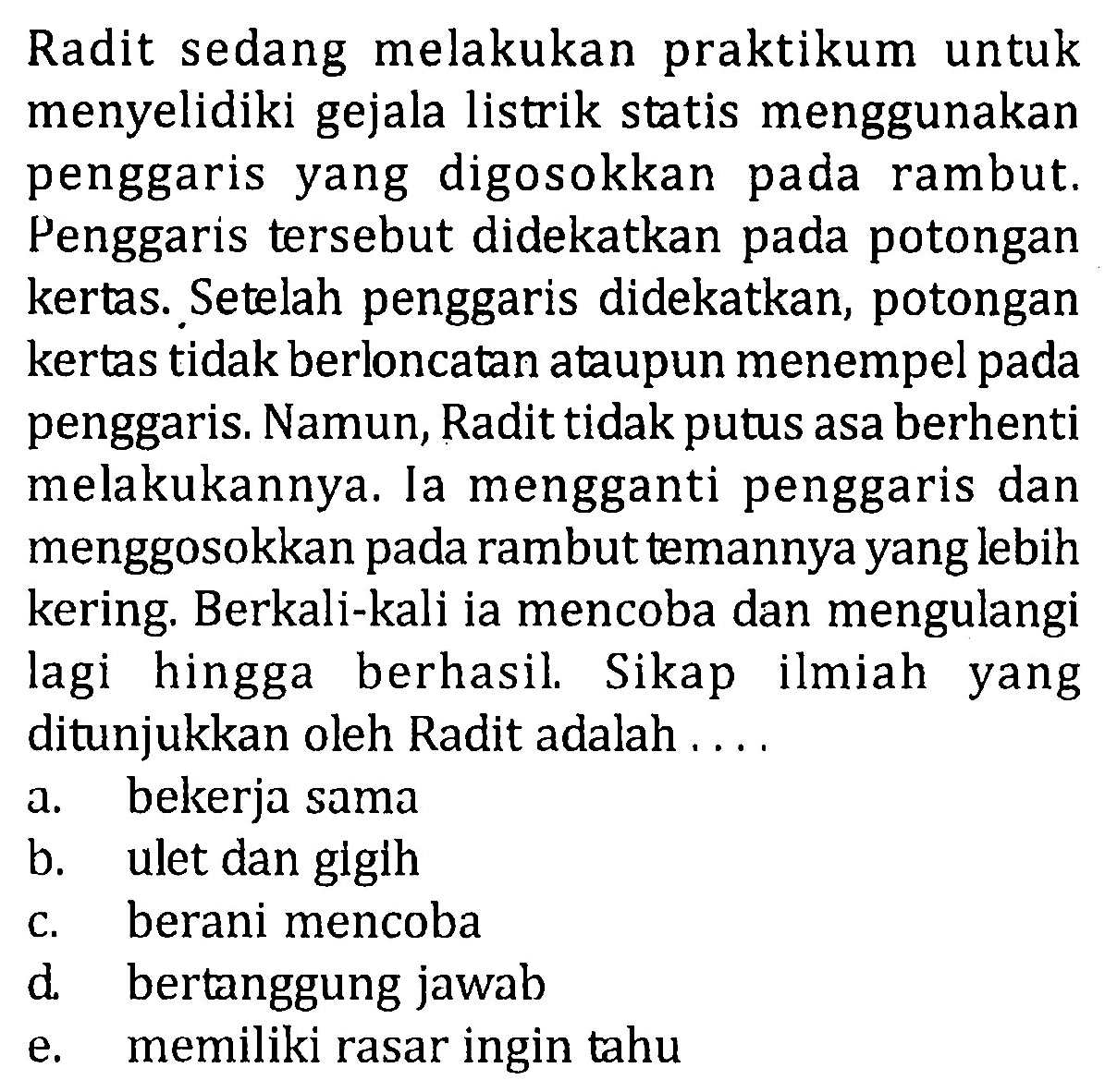 Radit sedang melakukan praktikum untuk menyelidiki gejala listrik statis menggunakan penggaris yang digosokkan pada rambut. Penggaris tersebut didekatkan pada potongan kertas. Setelah penggaris didekatkan, potongan kertas tidak berloncatan ataupun menempel pada penggaris. Namun, Radit tidak putus asa berhenti melakukannya. la mengganti penggaris dan menggosokkan pada rambut temannya yang lebih kering. Berkali-kali ia mencoba dan mengulangi lagi hingga berhasil. Sikap ilmiah yang ditunjukkan oleh Radit adalah ....
