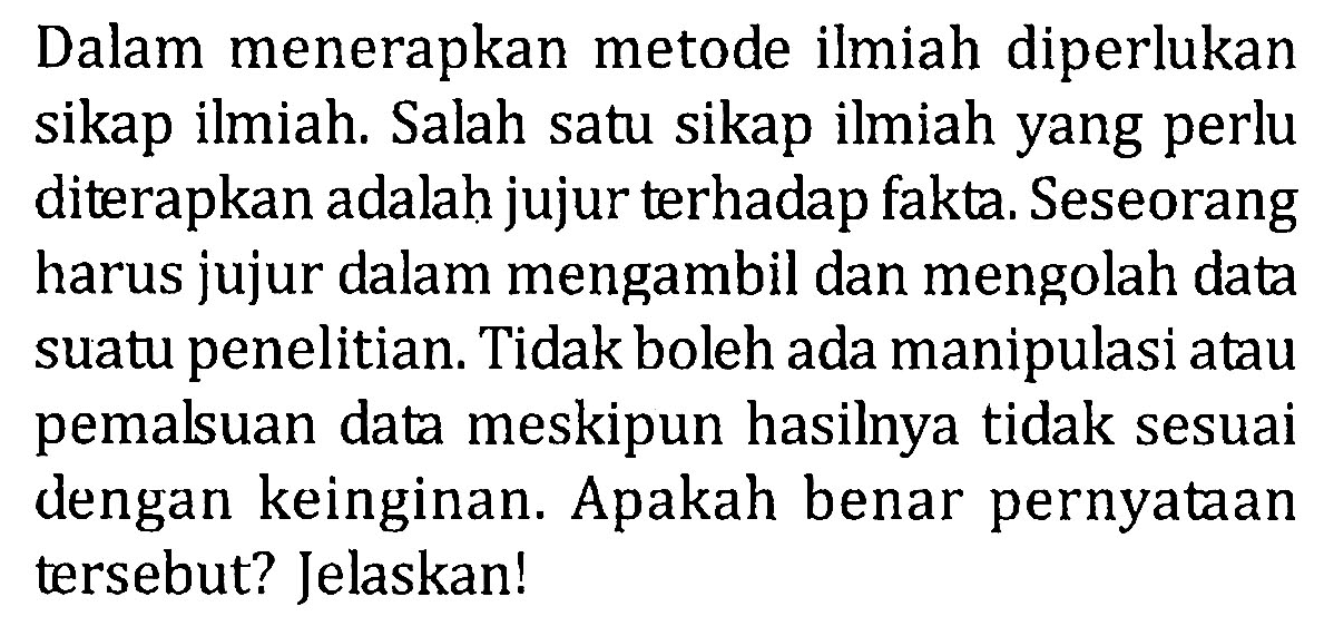 Dalam menerapkan metode ilmiah diperlukan sikap ilmiah. Salah satu sikap ilmiah yang perlu diterapkan adalah jujur terhadap fakta. Seseorang harus jujur dalam mengambil dan mengolah data suatu penelitian. Tidak boleh ada manipulasi atau pemalsuan data meskipun hasilnya tidak sesuai dengan keinginan. Apakah benar pernyataan tersebut? Jelaskan!