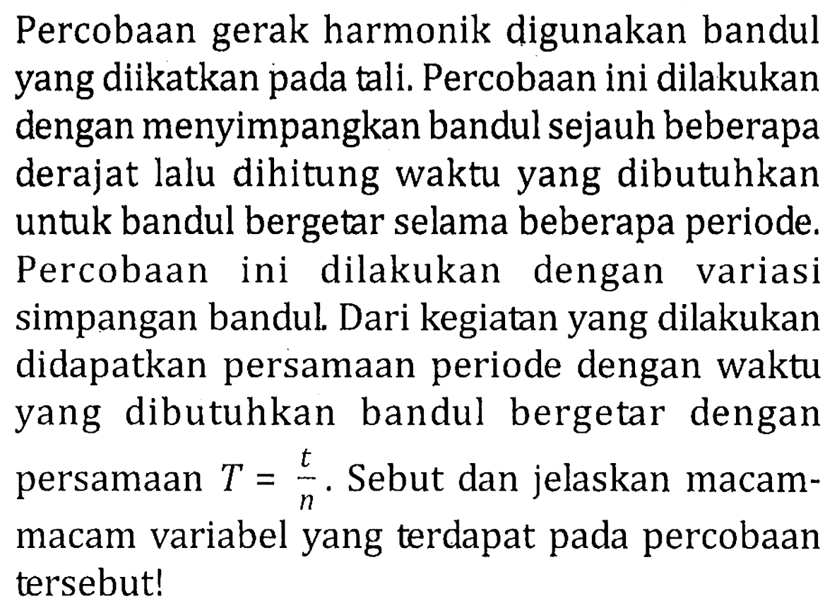 Percobaan gerak harmonik digunakan bandul yang diikatkan pada tali. Percobaan ini dilakukan dengan menyimpangkan bandul sejauh beberapa derajat lalu dihitung waktu yang dibutuhkan untuk bandul bergetar selama beberapa periode. Percobaan ini dilakukan dengan variasi simpangan bandul. Dari kegiatan yang dilakukan didapatkan persamaan periode dengan waktu yang dibutuhkan bandul bergetar dengan persamaan T = t/n. Sebut dan jelaskan macam-macam variabel yang terdapat pada percobaan tersebut!