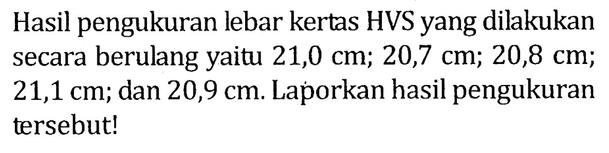 Hasil pengukuran lebar kertas HVS yang dilakukan secara berulang yaitu 21,0 cm; 20,7 cm; 20,8 cm; 21,1 cm; dan 20,9 cm. Laporkan hasil pengukuran tersebut!