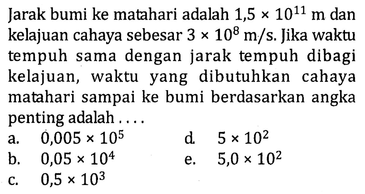 Jarak bumi ke matahari adalah 1,5 x 10^11 m dan kelajuan cahaya sebesar 3 x 10^8 m/s. Jika waktu tempuh sama dengan jarak tempuh dibagi kelajuan, waktu yang dibutuhkan cahaya matahari sampai ke bumi berdasarkan angka penting adalah .... 