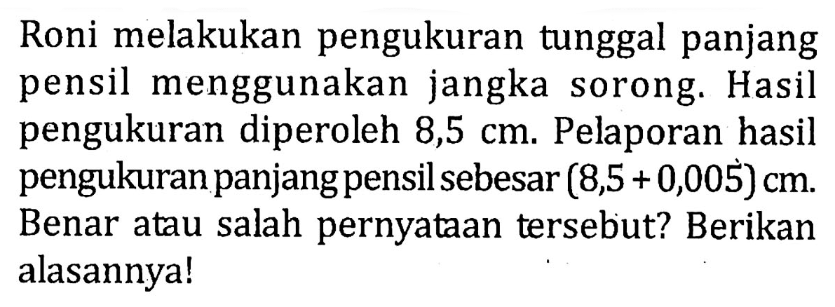 Roni melakukan pengukuran tunggal panjang pensil menggunakan jangka sorong. Hasil pengukuran diperoleh 8,5 cm. Pelaporan hasil pengukuran panjang pensil sebesar (8,5 + 0,005) cm. Benar atau salah pernyataan tersebut? Berikan alasannya!