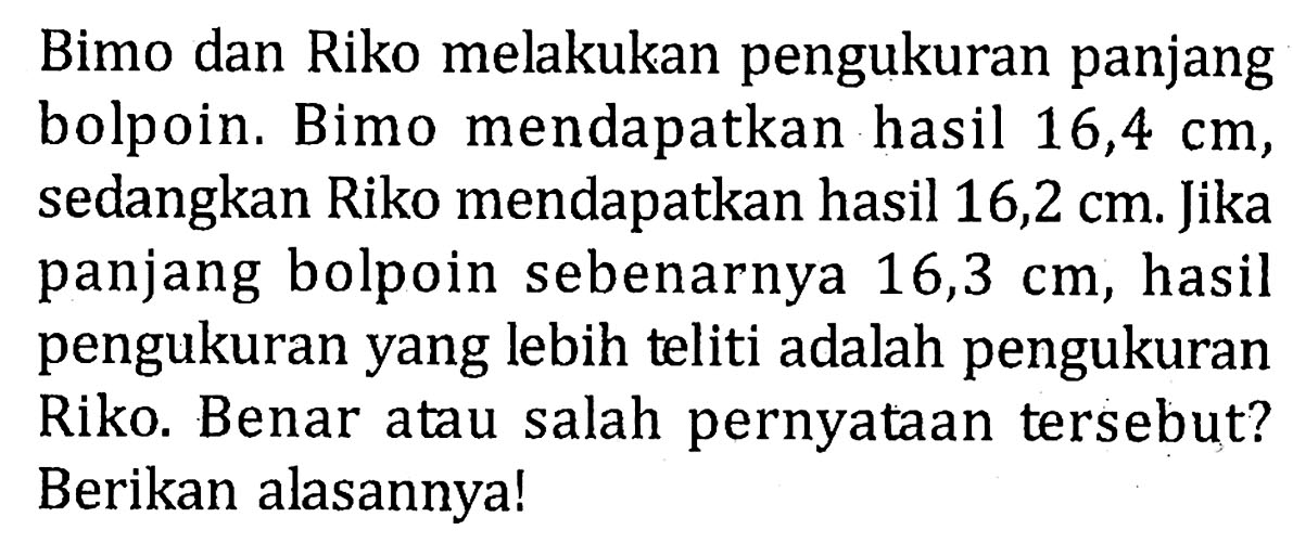 Bimo dan Riko melakukan pengukuran panjang bolpoin. Bimo mendapatkan hasil 16,4 cm , sedangkan Riko mendapatkan hasil 16,2 cm. Jika panjang bolpoin sebenarnya 16,3 cm , hasil pengukuran yang lebih teliti adalah pengukuran Riko. Benar atau salah pernyataan tersebut? Berikan alasannya!