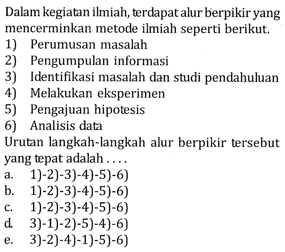 Dalam kegiatan ilmiah, terdapat alur berpikir yang mencerminkan metode ilmiah seperti berikut. 1) Perumusan masalah 2) Pengumpulan informasi 3) Identifikasi masalah dan studi pendahuluan 4) Melakukan eksperimen 5) Pengajuan hipotesis 6) Analisis data Urutan langkah-langkah alur berpikir tersebut yang tepat adalah .... a. 1)-2)-3)-4)-5)-6) b. 1)-2)-3)-4)-5)-6) c. 1)-2)-3)-4)-5)-6) d. 3)-1)-2)-5)-4)-6) e. 3)-2)-4)-1)-5)-6) 