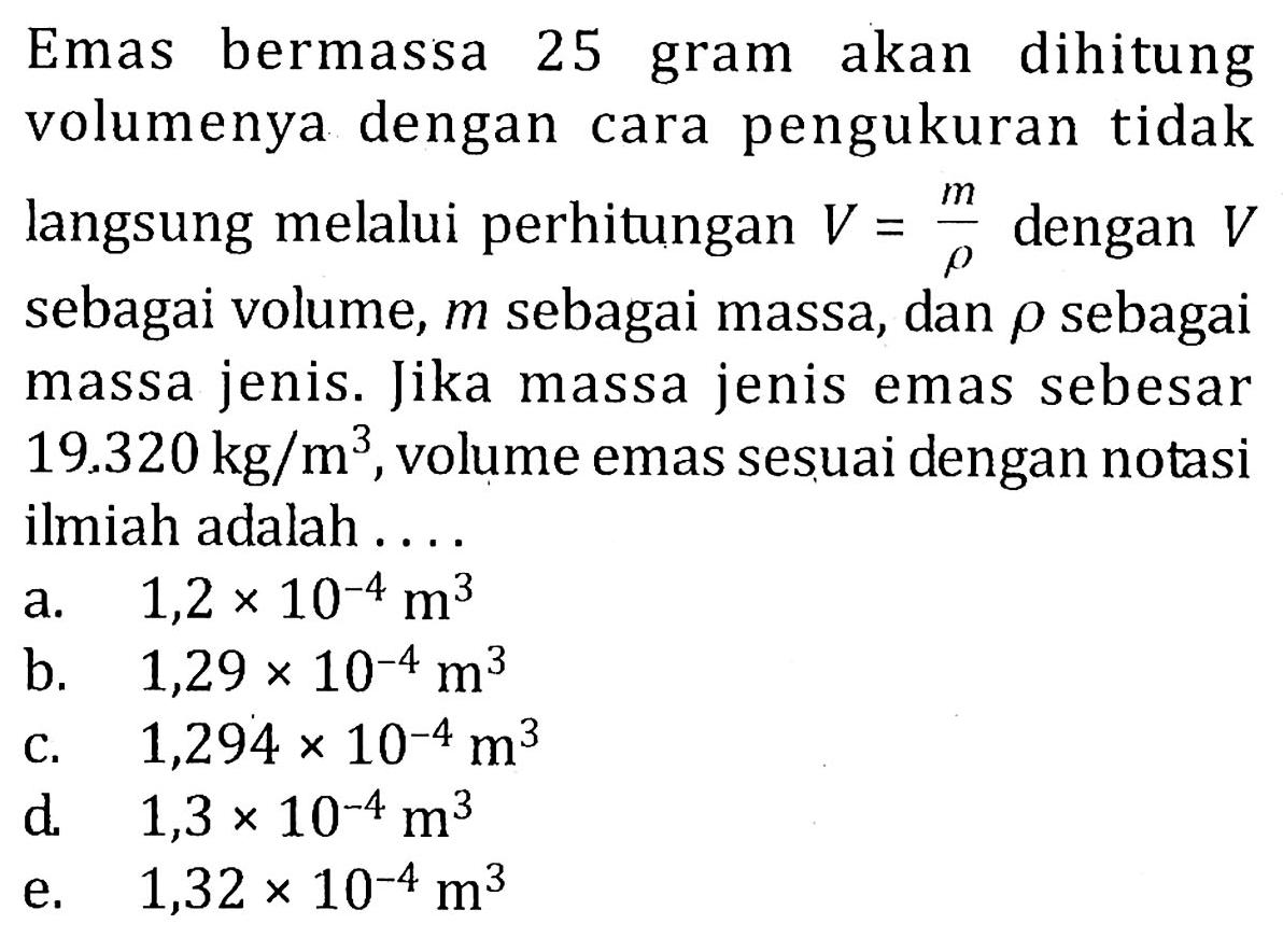 Emas bermassa 25 gram akan dihitung volumenya dengan cara pengukuran tidak langsung melalui perhitungan V = m/rho dengan V sebagai volume, m sebagai massa, dan rho sebagai massa jenis. Jika massa jenis emas sebesar 19.320 kg/m^3, volume emas sesuai dengan notasi ilmiah adalah ....