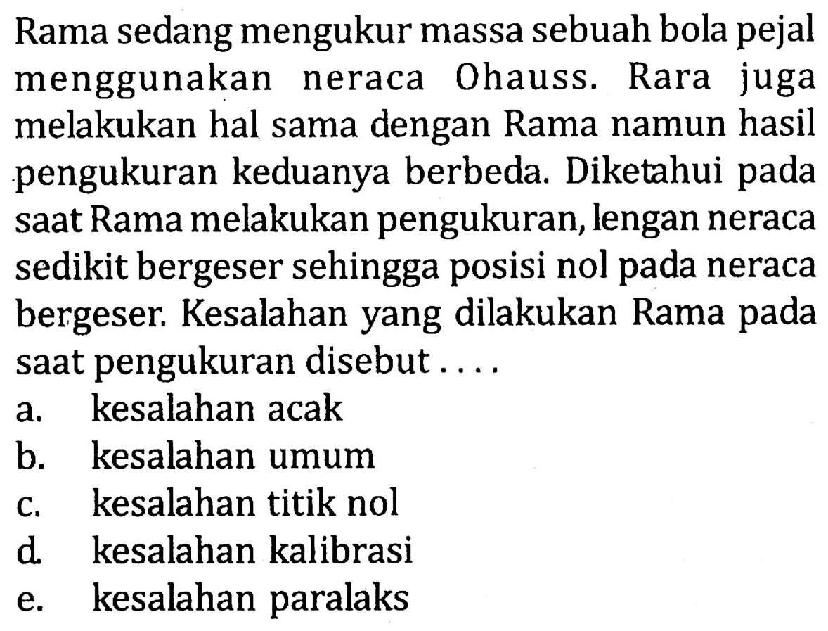 Rama sedang mengukur massa sebuah bola pejal menggunakan neraca Ohauss. Rara juga melakukan hal sama dengan Rama namun hasil pengukuran keduanya berbeda. Diketahui pada saat Rama melakukan pengukuran, lengan neraca sedikit bergeser sehingga posisi nol pada neraca bergeser. Kesalahan yang dilakukan Rama pada saat pengukuran disebut .... 