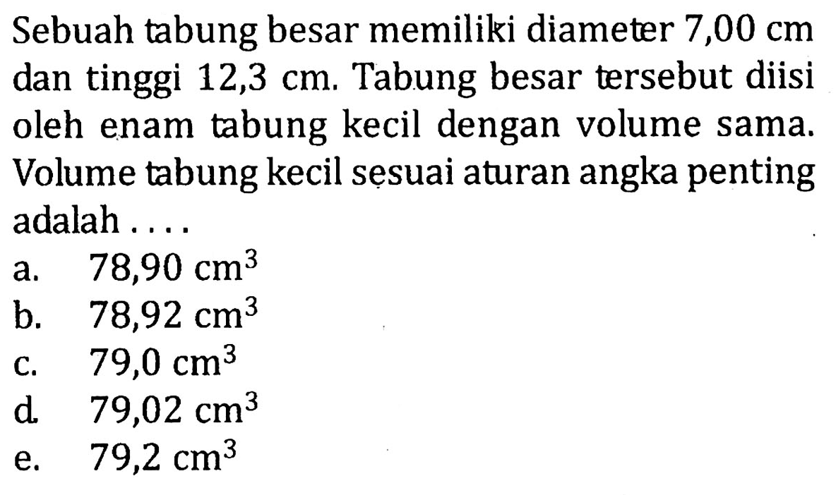 Sebuah tabung besar memiliki diameter  7,00 cm  dan tinggi  12,3 cm . Tabung besar tersebut diisi oleh enam tabung kecil dengan volume sama. Volume tabung kecil sesuai aturan angka penting adalah ....
