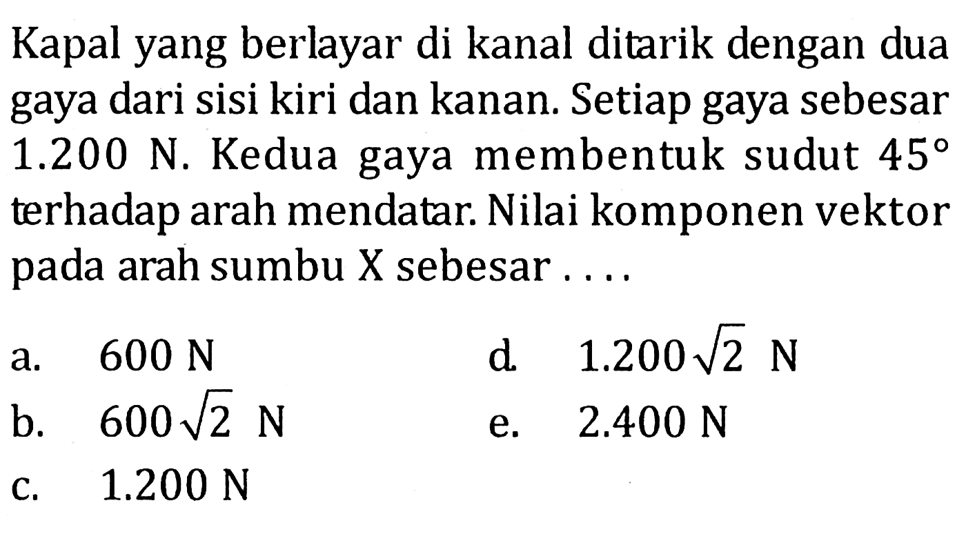 Kapal yang berlayar di kanal ditarik dengan dua gaya dari sisi kiri dan kanan. Setiap gaya sebesar 1.200 N. Kedua gaya membentuk sudut 45 terhadap arah mendatar. Nilai komponen vektor pada arah sumbu X sebesar ... 