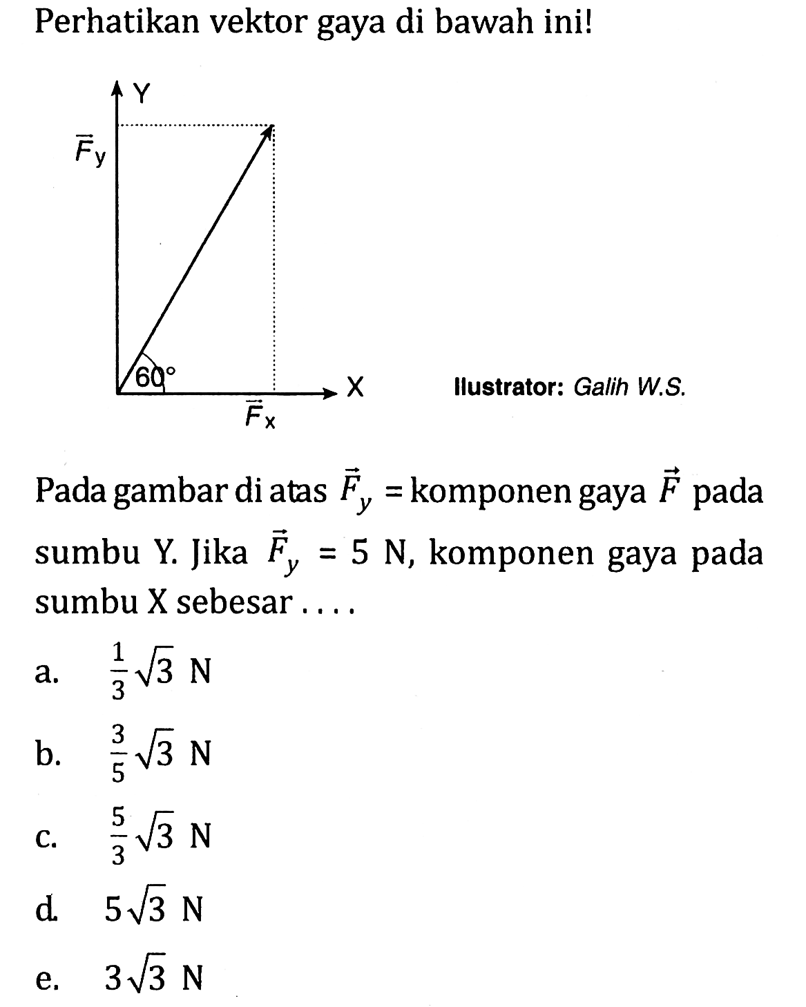 Perhatikan vektor gaya di bawah ini! 
Y Fy 60 X Fx Ilustrator: Galih W.S. 
Pada gambar di atas Fy = komponen gaya F pada sumbu Y. Jika Fy =5 N, komponen gaya pada sumbu X sebesar 
a. 1/3 akar(3) N 
b. 3/5 akar(3) N 
c. 5/3 akar(3) N 
d. 5 akar(3) N 
e. 3 akar(3) N 