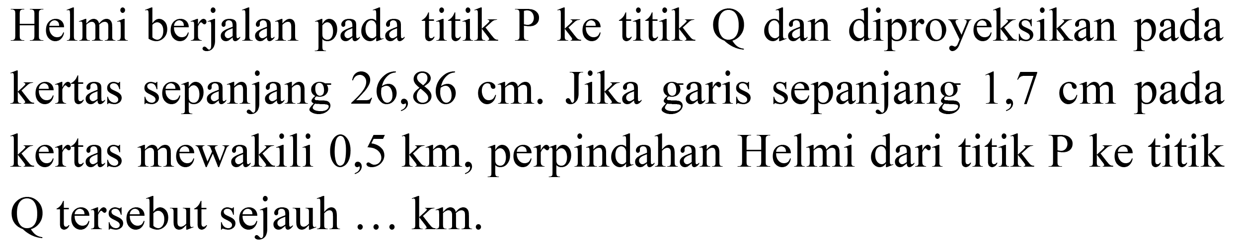 Helmi berjalan pada titik P ke titik Q dan diproyeksikan pada kertas sepanjang 26,86 cm. Jika garis sepanjang 1,7 cm pada kertas mewakili 0,5 km, perpindahan Helmi dari titik P ke titik Q tersebut sejauh ... km.