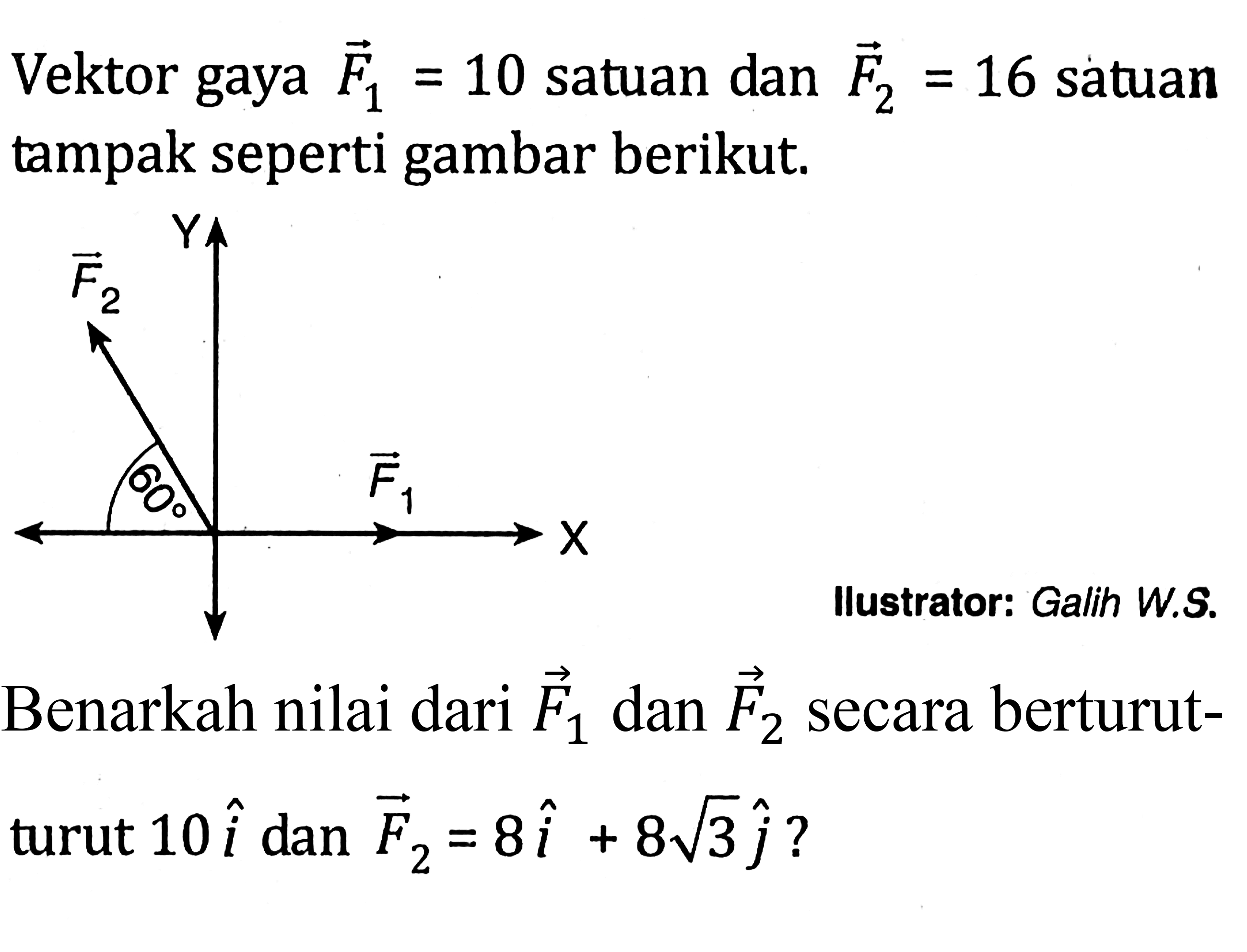 Vektor gaya F1 = 10 satuan dan F2 = 16 satuan tampak seperti gambar berikut. 
Y vektor F2 60 vektor F1 X 
llustrator: Galih W.S. 
Benarkah nilai dari vektor F1 dan vektor F2 secara berturut-turut 10i dan vektor F2 = 8i + 8 akar(3) j?