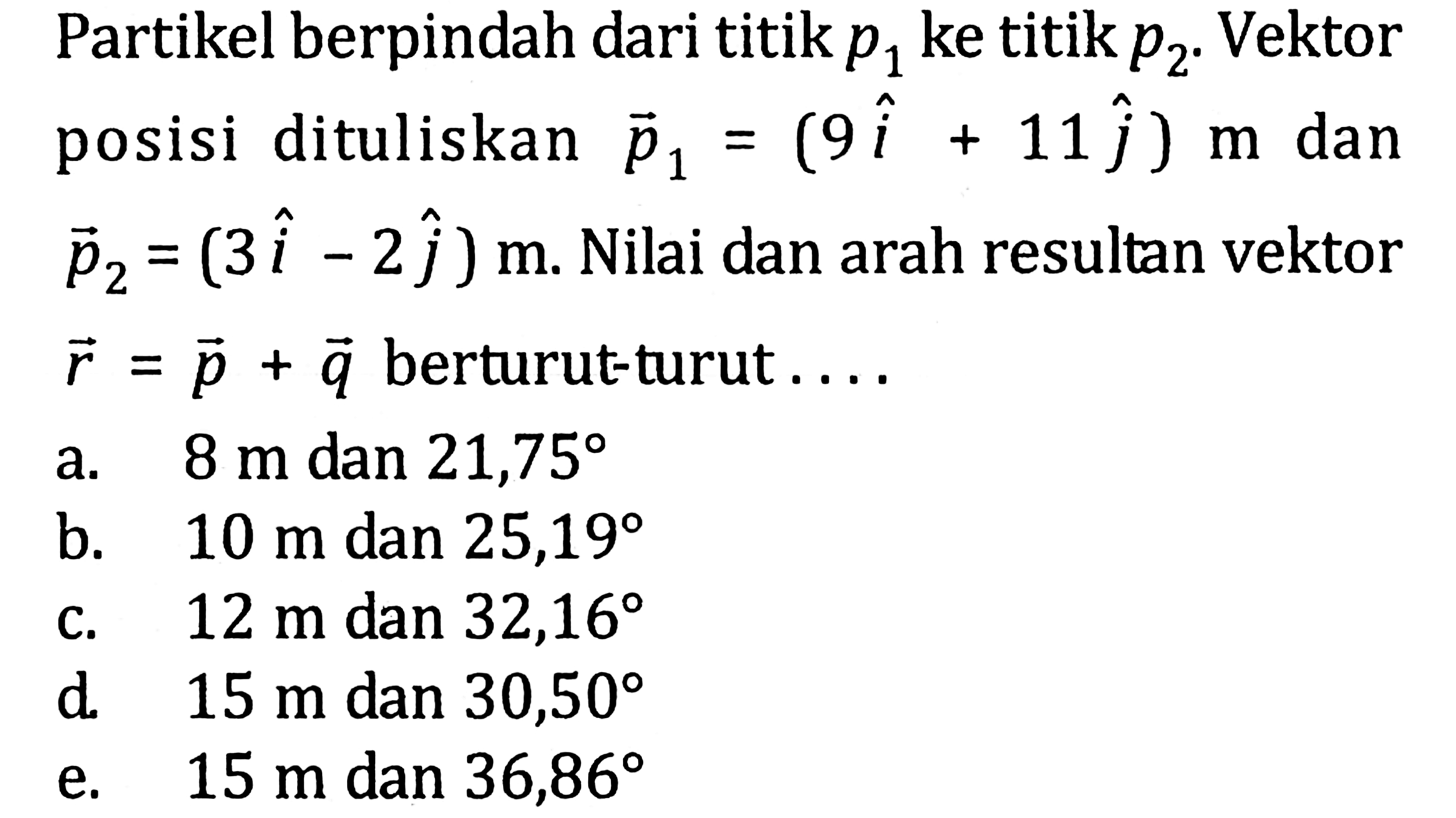 Partikel berpindah dari titik p1 ke titik p2. Vektor posisi dituliskan vektor p1 = (9i + 11j) m dan vektor p2 = (3i - 2j) m. Nilai dan arah resultan vektor r = p + q berturut-turut ....