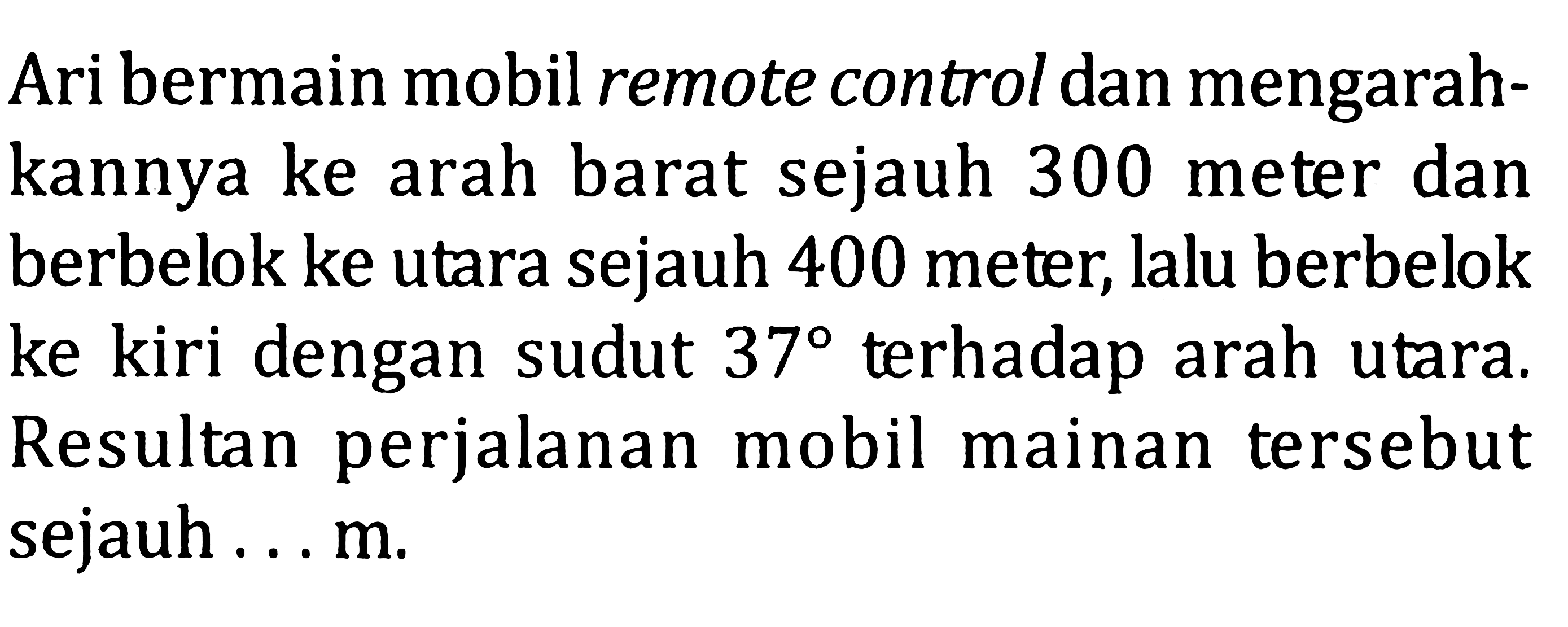 Ari bermain mobil remote control dan mengarahkannya ke arah barat sejauh 300 meter dan berbelok ke utara sejauh 400 meter, lalu berbelok ke kiri dengan sudut 37 terhadap arah utara. Resultan perjalanan mobil mainan tersebut sejauh ... m.