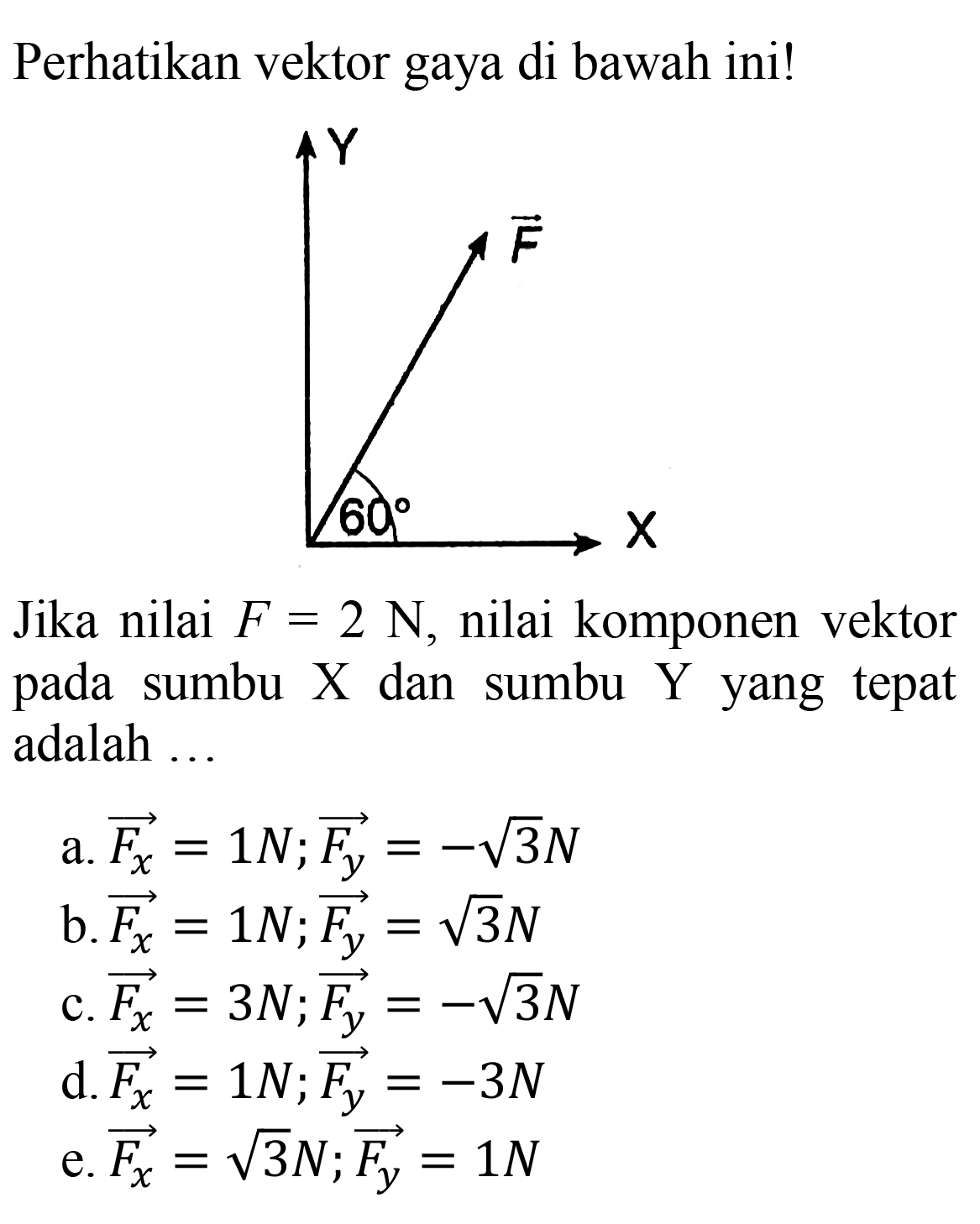 Perhatikan vektor gaya di bawah ini!
Jika nilai  F=2 ~N , nilai komponen vektor pada sumbu X dan sumbu Y yang tepat adalah ...
a.  overright->{F_(x))=1 N ; overright->{F_(y))=-akar(3) N 
b.  overright->{F_(x))=1 N ; overright->{F_(y))=akar(3) N 
c.  overright->{F_(x))=3 N ; overright->{F_(y))=-akar(3) N 
d.  overright->{F_(x))=1 N ; overright->{F_(y))=-3 N 
e.  overright->{F_(x))=akar(3) N ; overright->{F_(y))=1 N 