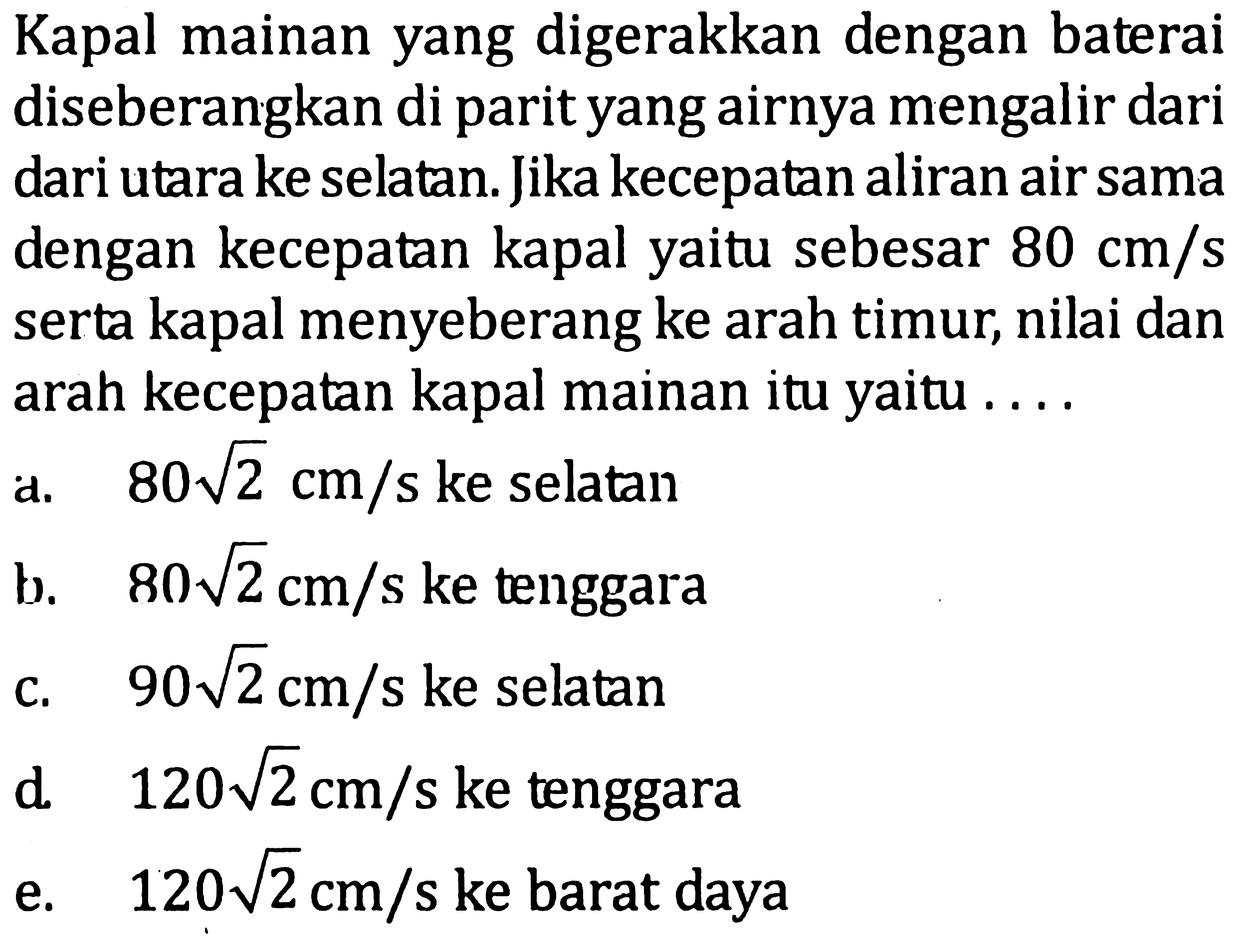 Kapal mainan yang digerakkan dengan baterai diseberangkan di parit yang airnya mengalir dari utara ke selatan. Jika kecepatan aliran air sama dengan kecepatan kapal yaitu sebesar 80 cm/s serta kapal menyeberang ke arah timur, nilai dan arah kecepatan kapal mainan itu yaitu ....