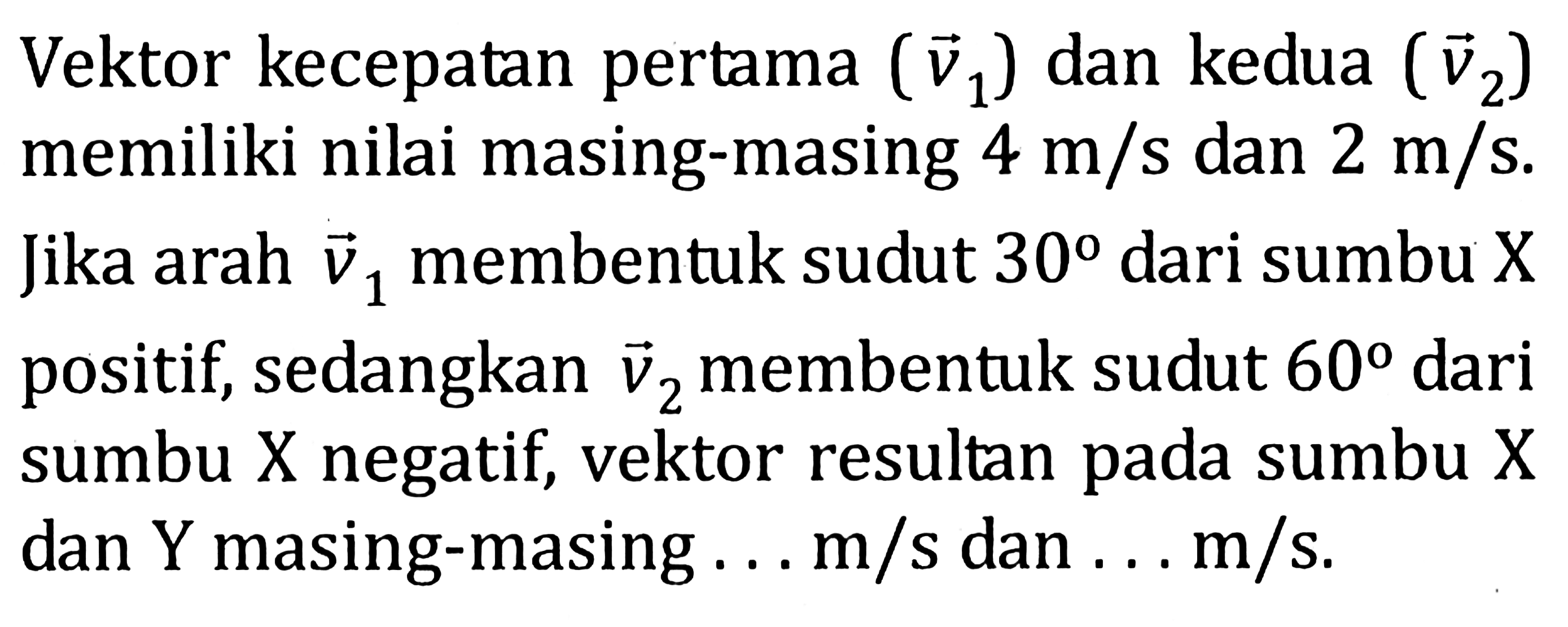 Vektor kecepatan pertama (v1) dan kedua (v2) memiliki nilai masing-masing 4 m/s dan 2 m/s. Jika arah v1 membentuk sudut 30 dari sumbu X positif, sedangkan v2 membentuk sudut 60 dari sumbu X negatif, vektor resultan pada sumbu X dan Y masing-masing ... m/s dan ... m/s. 