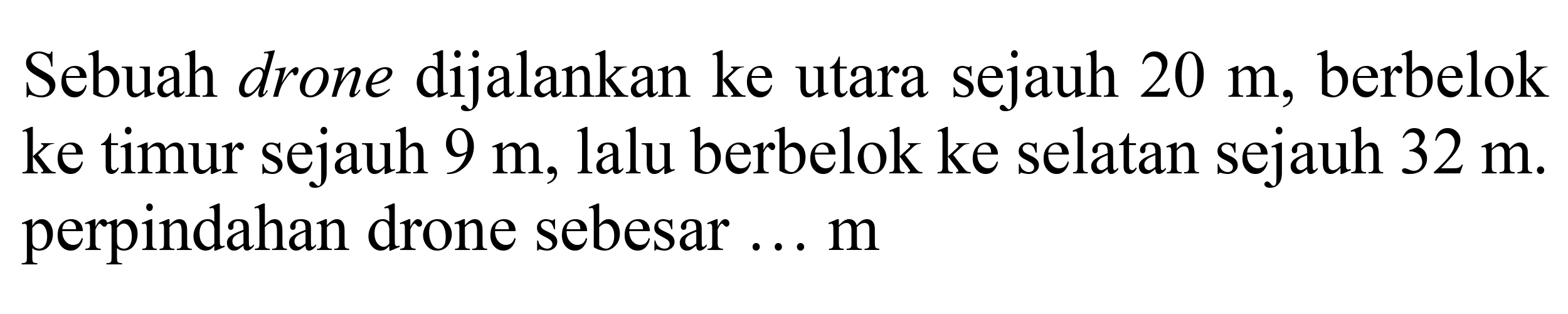 Sebuah drone dijalankan ke utara sejauh 20 m, berbelok ke timur sejauh 9 m, lalu berbelok ke selatan sejauh 32 m. perpindahan drone sebesar ... m 