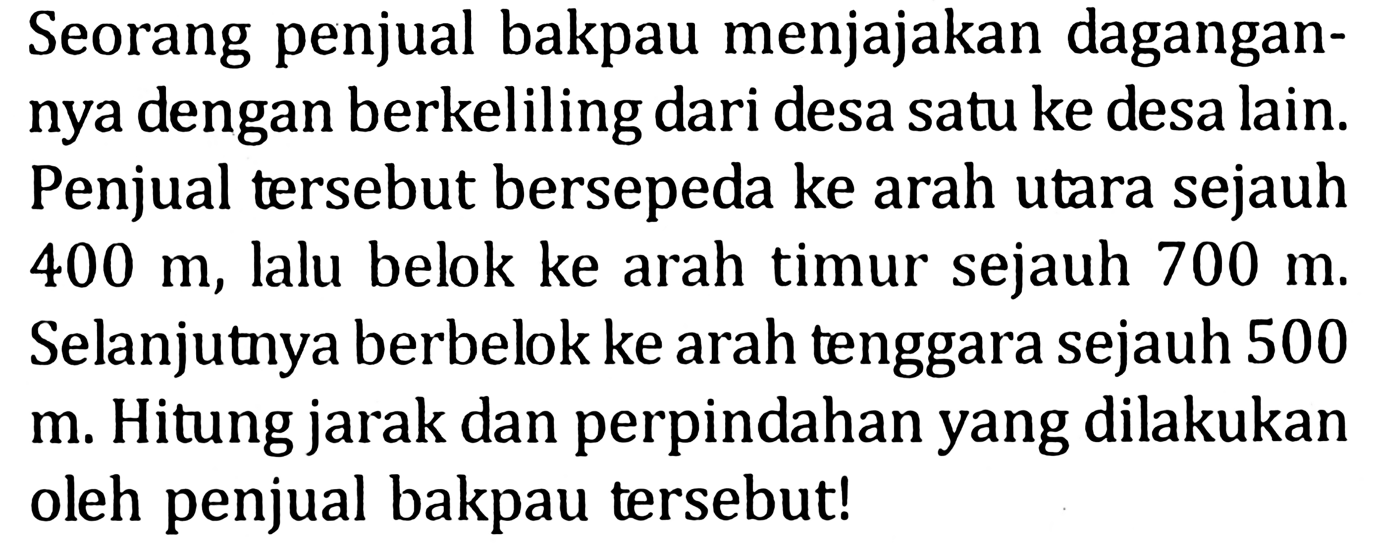 Seorang penjual bakpau menjajakan dagangannya dengan berkeliling dari desa satu ke desa lain. Penjual tersebut bersepeda ke arah utara sejauh  400 m , lalu belok ke arah timur sejauh  700 m . Selanjutnya berbelok ke arah tenggara sejauh 500 m. Hitung jarak dan perpindahan yang dilakukan oleh penjual bakpau tersebut!