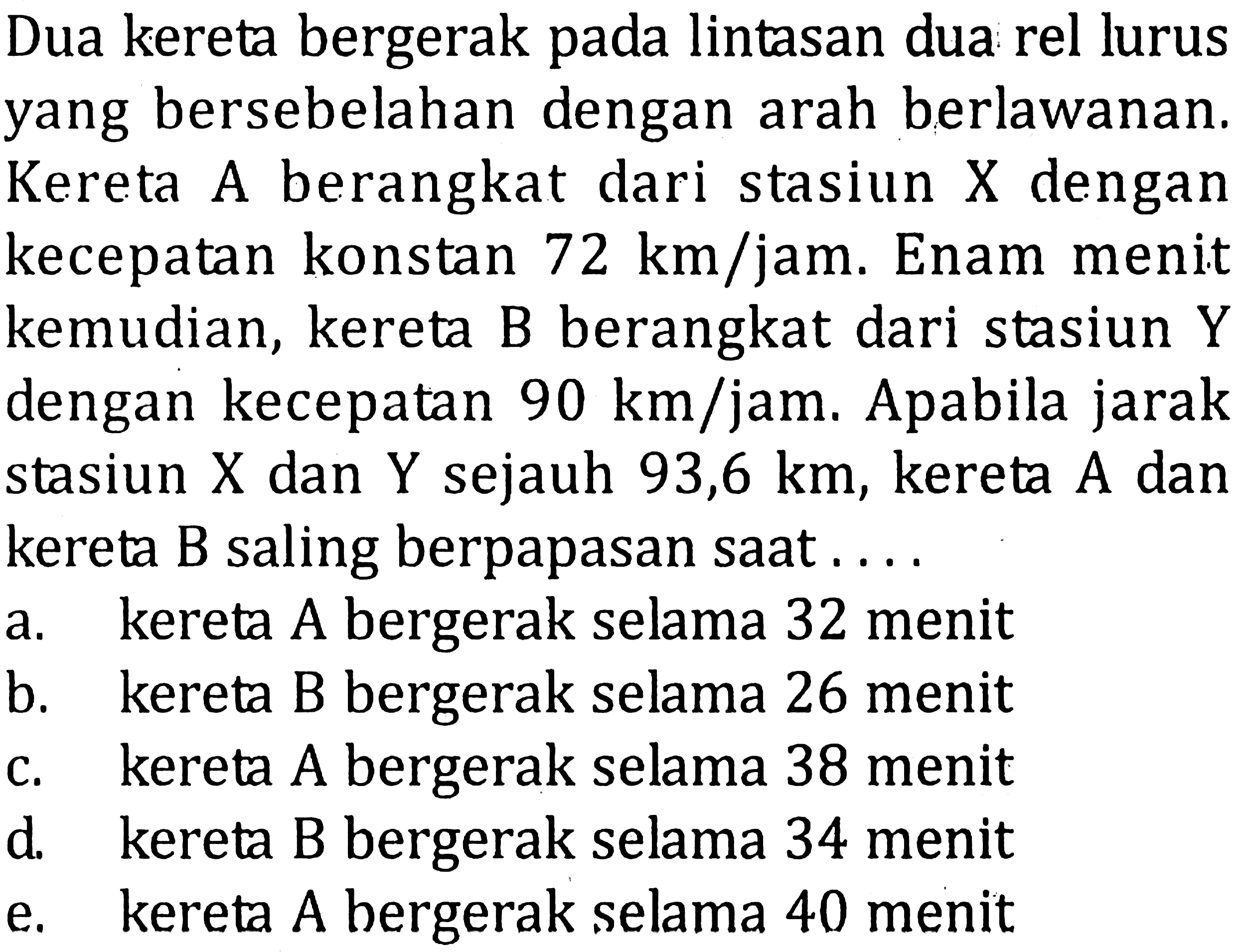 Dua kereta bergerak pada lintasan dua rel lurus yang bersebelahan dengan arah berlawanan. Kereta A berangkat dari stasiun X dengan kecepatan konstan 72 km/jam. Enam menit kemudian, kereta B berangkat dari stasiun Y dengan kecepatan 90 km/jam. Apabila jarak stasiun X dan Y sejauh 93,6 km, kereta A dan kereta B saling berpapasan saat 
a. kereta A bergerak selama 32 menit 
b. kereta B bergerak selama 26 menit 
c. kereta A bergerak selama 38 menit 
d. kereta B bergerak selama 34 menit 
e. kereta A bergerak selama 40 menit 