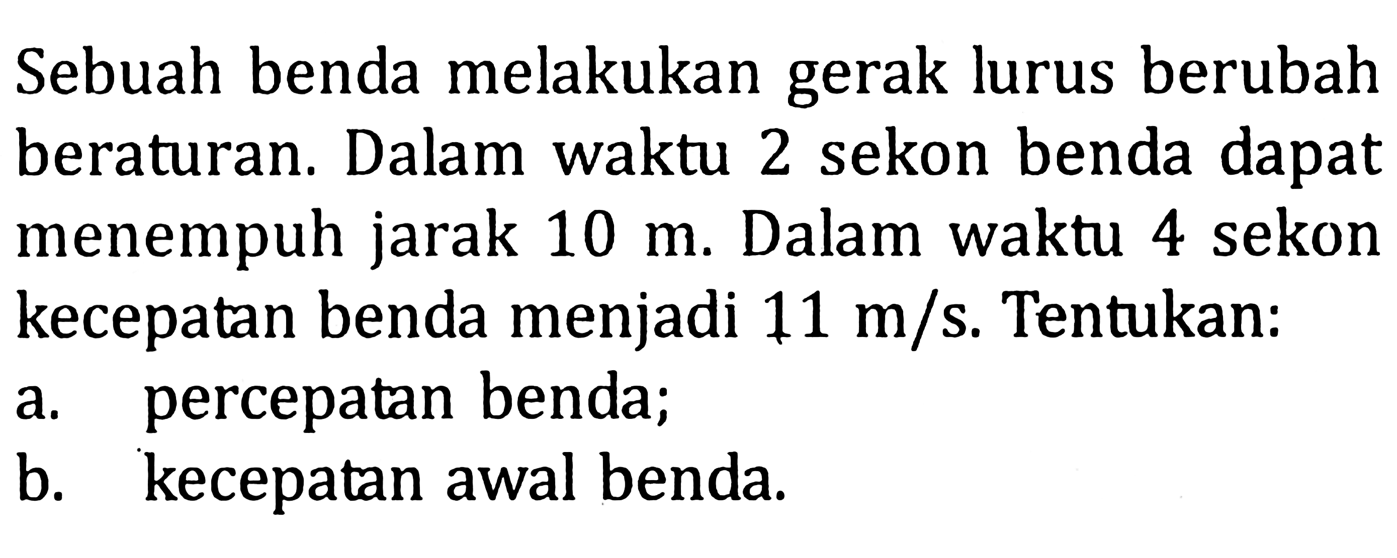 Sebuah benda melakukan gerak lurus berubah beraturan. Dalam waktu 2 sekon benda dapat menempuh jarak 10 m. Dalam waktu 4 sekon kecepatan benda menjadi 11 m/s. Tentukan: a. percepatan benda; b. kecepatan awal benda.