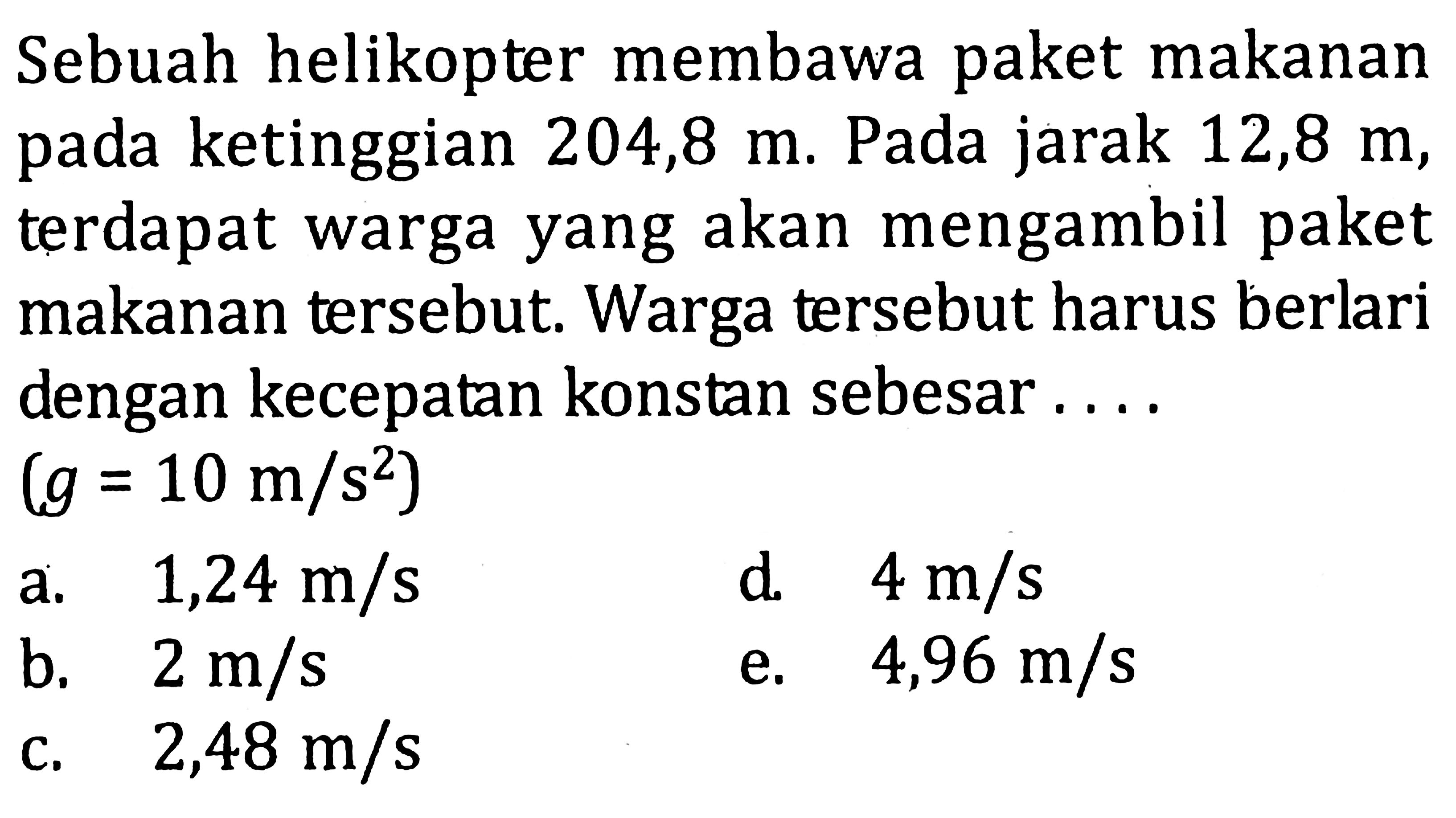 Sebuah helikopter membawa paket makanan pada ketinggian 204,8 m. Pada jarak 12,8 m, terdapat warga yang akan mengambil paket makanan tersebut. Warga tersebut harus berlari dengan kecepatan konstan sebesar ....(g=10 m/s^2)