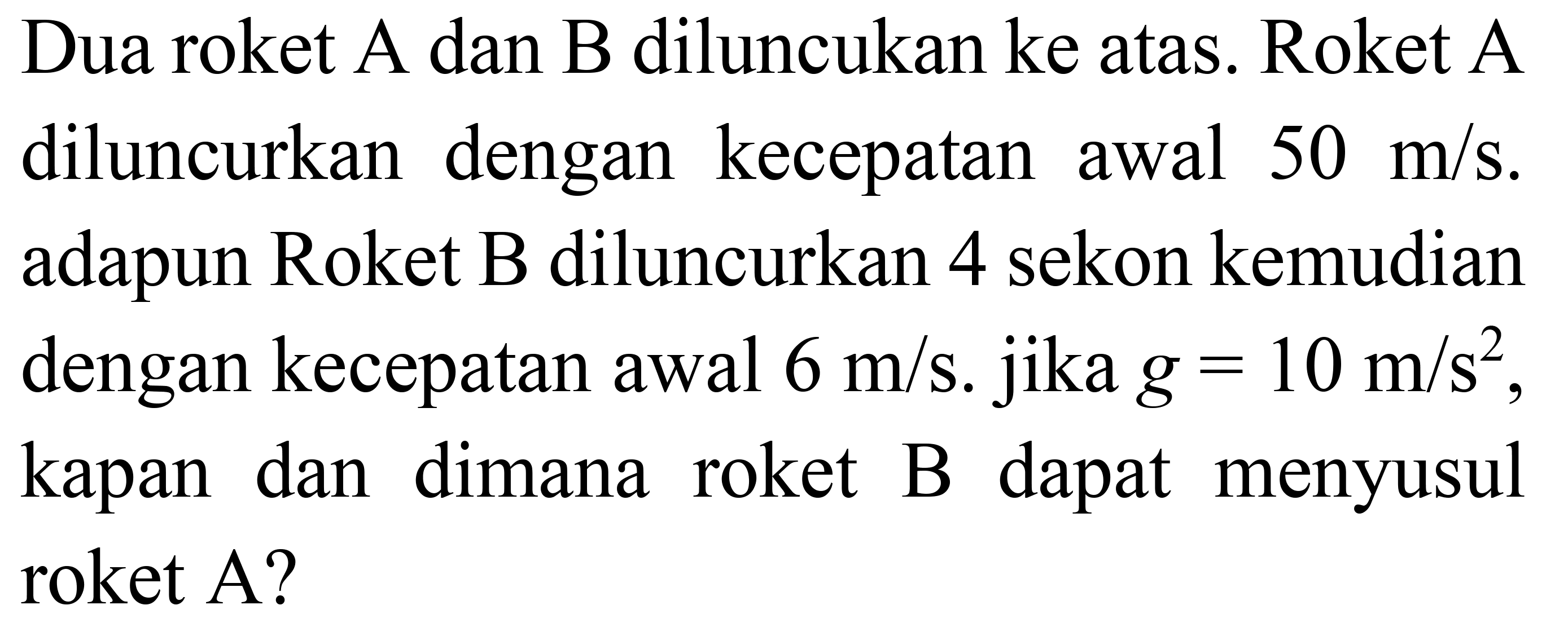 Dua roket A dan B diluncukan ke atas. Roket A diluncurkan dengan kecepatan awal 50 m/s. adapun Roket B diluncurkan 4 sekon kemudian dengan kecepatan awal 6 m/s. jika g=10 m/s^2, kapan dan dimana roket B dapat menyusul roket A?