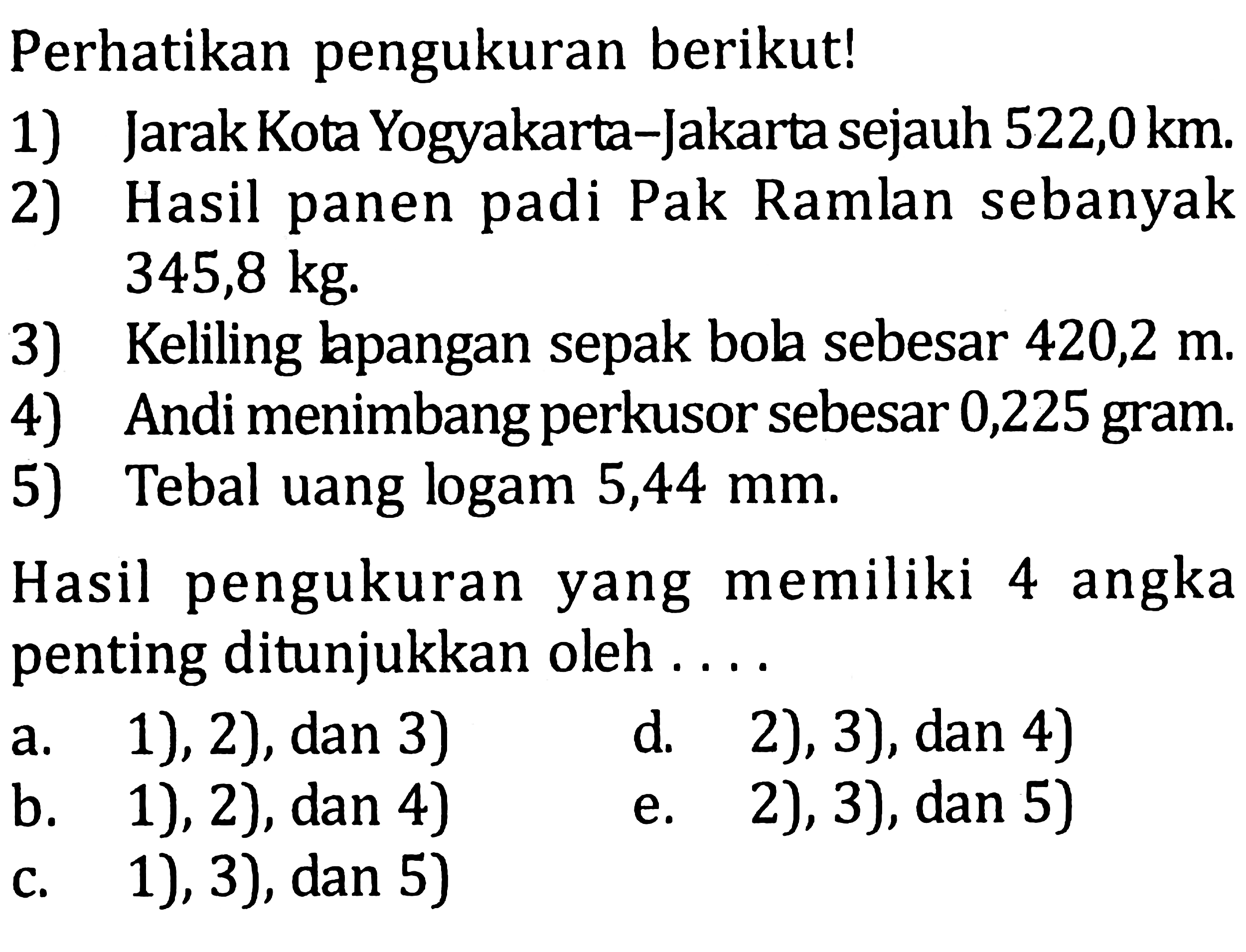 Perhatikan pengukuran berikut!
1) Jarak Kota Yogyakarta-Jakarta sejauh  522,0 km .
2) Hasil panen padi Pak Ramlan sebanyak  345,8 kg .
3) Keliling lapangan sepak bola sebesar 420,2  m .
4) Andi menimbang perkusor sebesar 0,225 gram.
5) Tebal uang logam 5,44 mm.
Hasil pengukuran yang memiliki 4 angka penting ditunjukkan oleh ....
