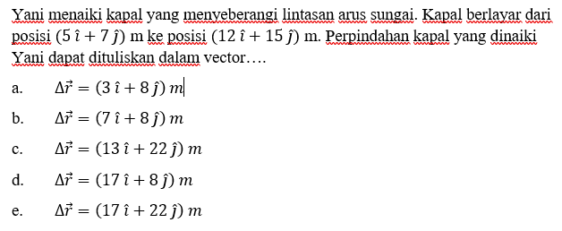 Yani menaiki kapal yang menyeberangi lintasan arus sungai. Kapal berlayar dari posisi (5i+7j) m ke posisi (12i+15j) m. Perpindahan kapal yang dinaiki Yani dapat dituliskan dalam tor....