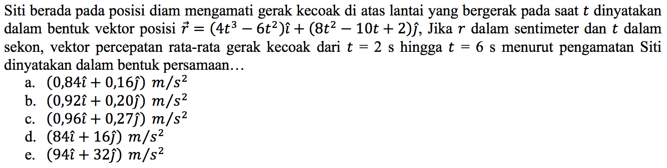 Siti berada pada posisi diam mengamati gerak kecoak di atas lantai yang bergerak pada saat  t  dinyatakan dalam bentuk vektor posisi  vec{r)=(4 t^(3)-6 t^(2)) i+(8 t^(2)-10 t+2) hat{jmath) , Jika  r  dalam sentimeter dan  t  dalam sekon, vektor percepatan rata-rata gerak kecoak dari  t=2 ~s  hingga  t=6 ~s  menurut pengamatan Siti dinyatakan dalam bentuk persamaan...
a.  (0,84 i+0,16 hat{jmath)) m / s^(2) 
b.  (0,92 i+0,20 hat{jmath)) m / s^(2) 
c.  (0,96 i+0,27 hat{jmath)) m / s^(2) 
d.  (84 i+16 hat{jmath)) m / s^(2) 
e.  (94 i+32 hat{jmath)) m / s^(2) 