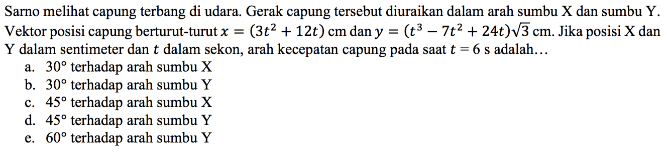 Sarno melihat capung terbang di udara. Gerak capung tersebut diuraikan dalam arah sumbu X dan sumbu Y. Vektor posisi capung berturut-turut x = (3t^2 + 12t) cm dan y = (t^3 - 7t^2 + 24 t) akar(3) cm. Jika posisi X dan Y dalam sentimeter dan t dalam sekon, arah kecepatan capung pada saat t = 6 s adalah ....