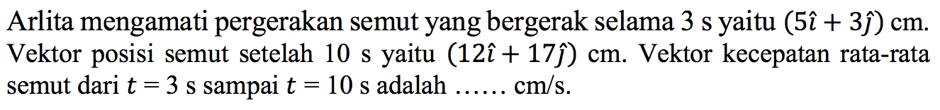 Arlita mengamati pergerakan semut yang bergerak selama 3s yaitu (5i + 3j) cm. Vektor posisi semut setelah 10 s yaitu (12i + 17j) cm. Vektor kecepatan rata-rata semut dari t=3s sampai t=10s adalah .... cm/s.