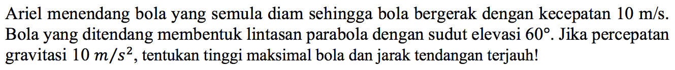 Ariel menendang bola yang semula diam sehingga bola bergerak dengan kecepatan  10 m/s.  Bola yang ditendang membentuk lintasan parabola dengan sudut elevasi 60. Jika percepatan gravitasi  10 m/s^2, tentukan tinggi maksimal bola dan jarak tendangan terjauh!