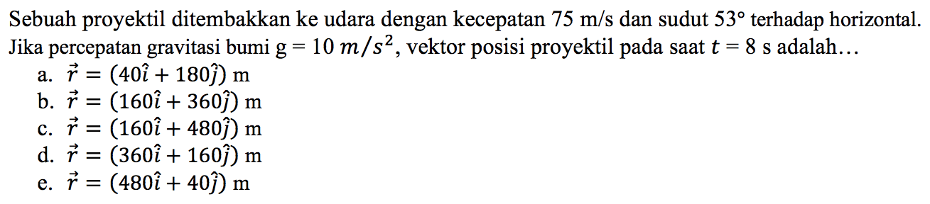 Sebuah proyektil ditembakkan ke udara dengan kecepatan 75 m/s  dan sudut 53 terhadap horizontal. Jika percepatan gravitasi bumi  g=10 m/s^2, vektor posisi proyektil pada saat t=8 s adalah...