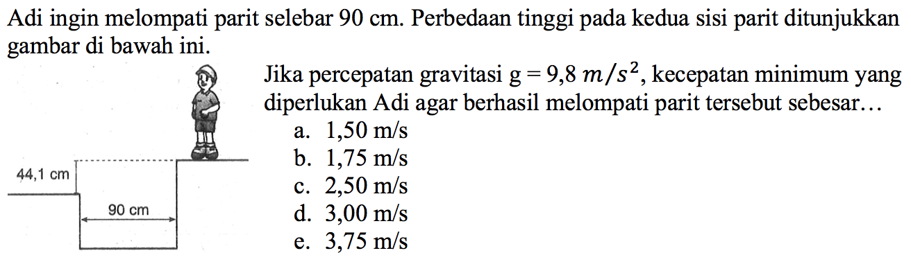 Adi ingin melompati parit selebar  90 cm . Perbedaan tinggi pada kedua sisi parit ditunjukkan gambar di bawah ini.Jika percepatan gravitasi  g=9,8 m/s^2 , kecepatan minimum yang diperlukan Adi agar berhasil melompati parit tersebut sebesar...