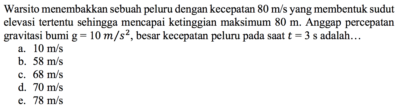 Warsito menembakkan sebuah peluru dengan kecepatan  80 m/s  yang membentuk sudut elevasi tertentu sehingga mencapai ketinggian maksimum  80 m . Anggap percepatan gravitasi bumi  g=10m/s^2 , besar kecepatan peluru pada saat  t=3 s  adalah...