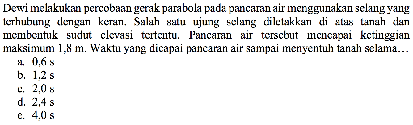 Dewi melakukan percobaan gerak parabola pada pancaran air menggunakan selang yang terhubung dengan keran. Salah satu ujung selang diletakkan di atas tanah dan membentuk sudut elevasi tertentu. Pancaran air tersebut mencapai ketinggian maksimum 1,8 m. Waktu yang dicapai pancaran air sampai menyentuh tanah selama... 