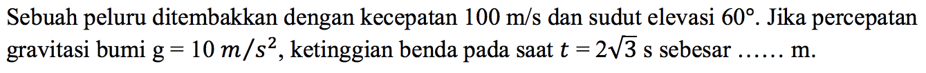 Sebuah peluru ditembakkan dengan kecepatan 100 m/s dan sudut elevasi  60. Jika percepatan gravitasi bumi g=10 m/s^2, ketinggian benda pada saat t=2 akar(3) s sebesar ... m. 