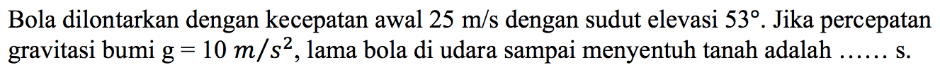 Bola dilontarkan dengan kecepatan awal 25 m/s dengan sudut elevasi 53. Jika percepatan gravitasi bumi g=10 m/s^2, lama bola di udara sampai menyentuh tanah adalah  ... s. 