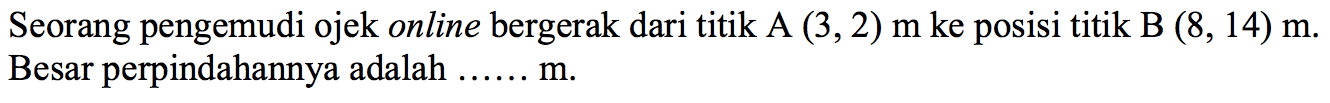 Seorang pengemudi ojek online bergerak dari titik A (3,2) m ke posisi titik B(8,14) m. Besar perpindahannya adalah ...... m.