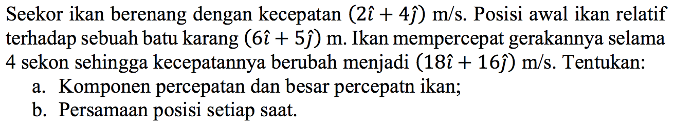 Seekor ikan berenang dengan kecepatan (2i + 4j) m/s. Posisi awal ikan relatif terhadap sebuah batu karang (6i + 5j) m. Ikan mempercepat gerakannya selama 4 sekon sehingga kecepatannya berubah menjadi (18i + 16j) m/s. Tentukan: a. Komponen percepatan dan besar percepatan ikan; b. Persamaan posisi setiap saat.