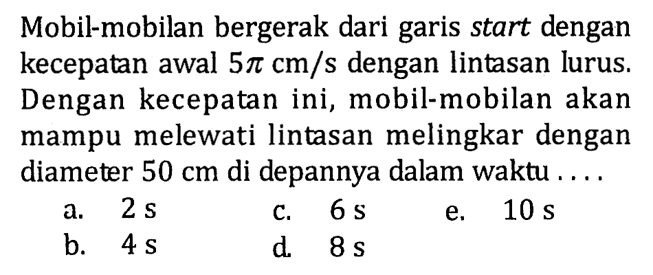 Mobil-mobilan bergerak dari garis start dengan kecepatan awal 5 pi cm/s dengan lintasan lurus. Dengan kecepatan ini, mobil-mobilan akan mampu melewati lintasan melingkar dengan diameter 50 cm di depannya dalam waktu .... 