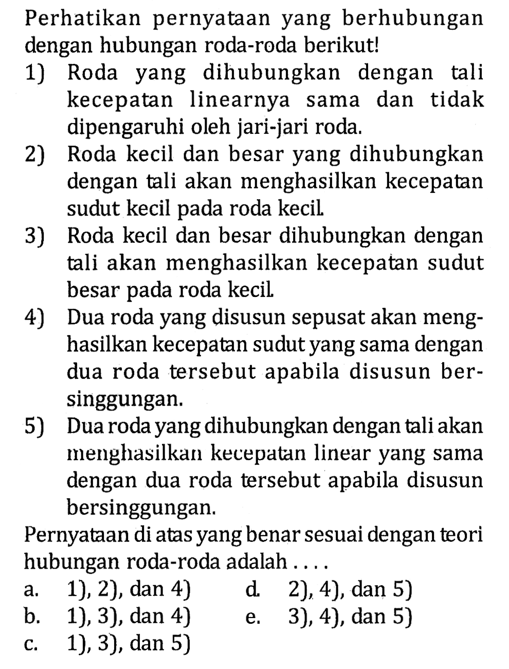 Perhatikan pernyataan yang berhubungan dengan hubungan roda-roda berikut! 1) Roda yang dihubungkan dengan tali kecepatan linearnya sama dan tidak dipengaruhi oleh jari-jari roda. 2) Roda kecil dan besar yang dihubungkan dengan tali akan menghasilkan kecepatan sudut kecil pada roda kecil. 3) Roda kecil dan besar dihubungkan dengan tali akan menghasilkan kecepatan sudut besar pada roda kecil. 4) Dua roda yang disusun sepusat akan menghasilkan kecepatan sudut yang sama dengan dua roda tersebut apabila disusun bersinggungan. 5) Dua roda yang dihubungkan dengan tali akan menghasilkan kecepatan linear yang sama dengan dua roda tersebut apabila disusun bersinggungan. Pernyataan di atas yang benar sesuai dengan teori hubungan roda-roda adalah .... 