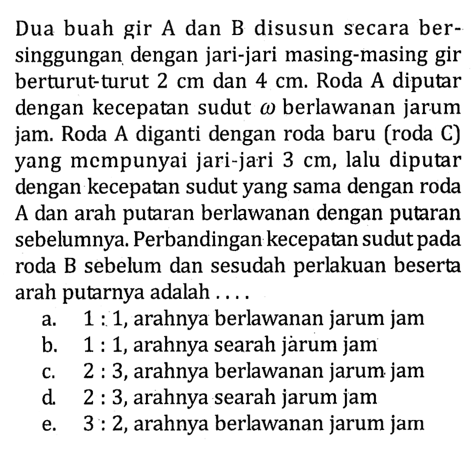 Dua buah gir A dan B disusun secara bersinggungan dengan jari-jari masing-masing gir berturut-turut  2 cm  dan  4 cm . Roda A diputar dengan kecepatan sudut  omega  berlawanan jarum jam. Roda A diganti dengan roda baru (roda C) yang mempunyai jari-jari  3 cm, lalu diputar dengan kecepatan sudut yang sama dengan roda A dan arah putaran berlawanan dengan putaran sebelumnya. Perbandingan kecepatan sudut pada roda B sebelum dan sesudah perlakuan beserta arah putarnya adalah ....