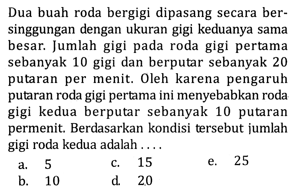 Dua buah roda bergigi dipasang secara bersinggungan dengan ukuran gigi keduanya sama besar. Jumlah gigi pada roda gigi pertama sebanyak 10 gigi dan berputar sebanyak 20 putaran per menit. Oleh karena pengaruh putaran roda gigi pertama ini menyebabkan roda gigi kedua berputar sebanyak 10 putaran permenit. Berdasarkan kondisi tersebut jumlah gigi roda kedua adalah .... 