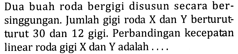 Dua buah roda bergigi disusun secara bersinggungan. Jumlah gigi roda X dan Y berturut-turut 30 dan 12 gigi. Perbandingan kecepatan linear roda gigi X dan Y adalah .... 