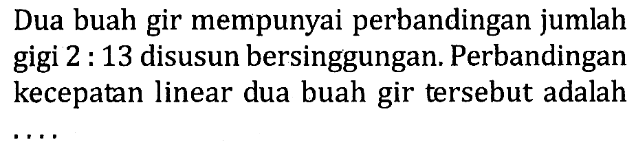 Dua buah gir mempunyai perbandingan jumlah gigi 2 : 13 disusun bersinggungan. Perbandingan kecepatan linear dua buah gir tersebut adalah ....