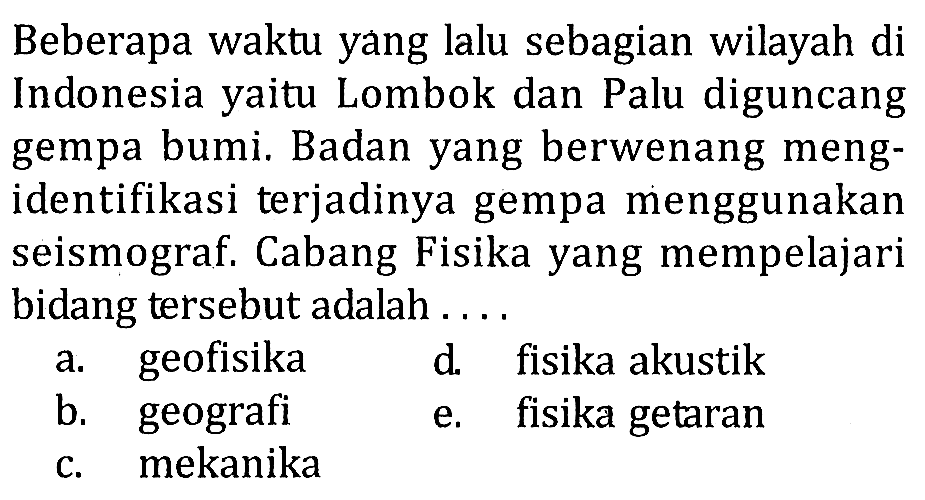 Beberapa waktu yang lalu sebagian wilayah di Indonesia yaitu Lombok dan Palu diguncang gempa bumi. Badan yang berwenang mengidentifikasi terjadinya gempa menggunakan seismograf. Cabang Fisika yang mempelajari bidang tersebut adalah .... 