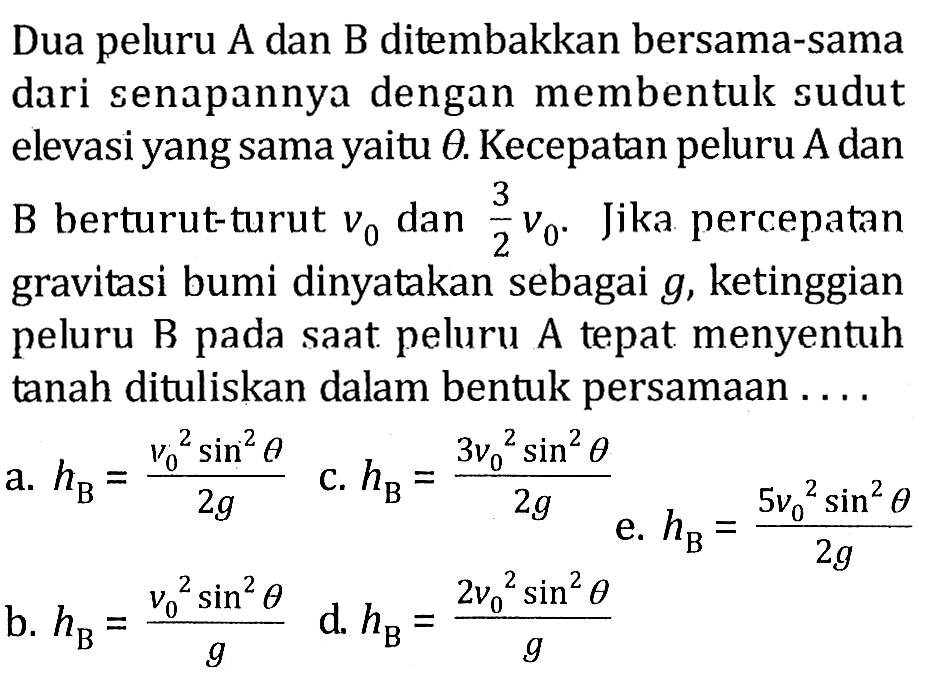 Dua peluru A dan B ditembakkan bersama-sama dari senapannya dengan membentuk sudut elevasi yang sama yaitu  theta . Kecepatan peluru A dan B berturut-turut v0 dan 3/2 v0. Jika percepatan gravitasi bumi dinyatakan sebagai g, ketinggian peluru B pada saat peluru A tepat menyentuh tanah dituliskan dalam bentuk persamaan ... 