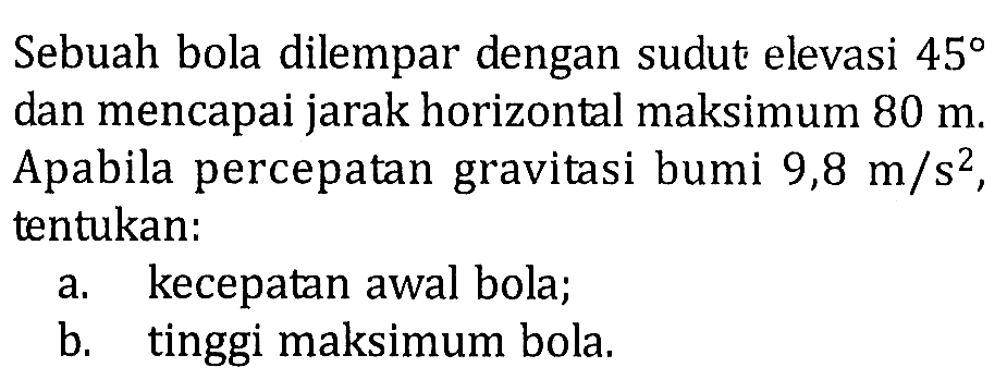 Sebuah bola dilempar dengan sudut elevasi 45 dan mencapai jarak horizontal maksimum 80 m. Apabila percepatan gravitasi bumi 9,8 m/s^2, tentukan: a. kecepatan awal bola; b. tinggi maksimum bola.